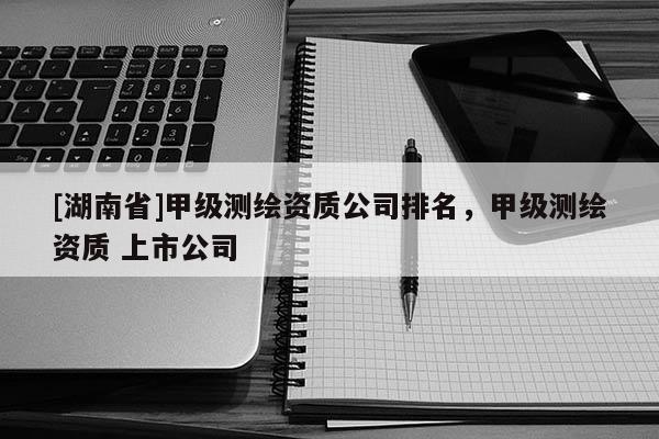 [湖南省]甲級測繪資質公司排名，甲級測繪資質 上市公司
