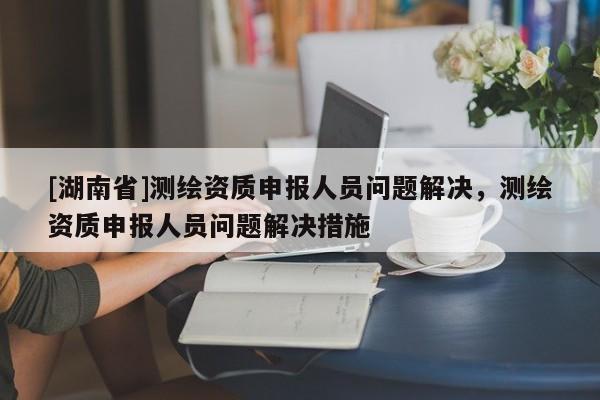 [湖南省]測繪資質申報人員問題解決，測繪資質申報人員問題解決措施