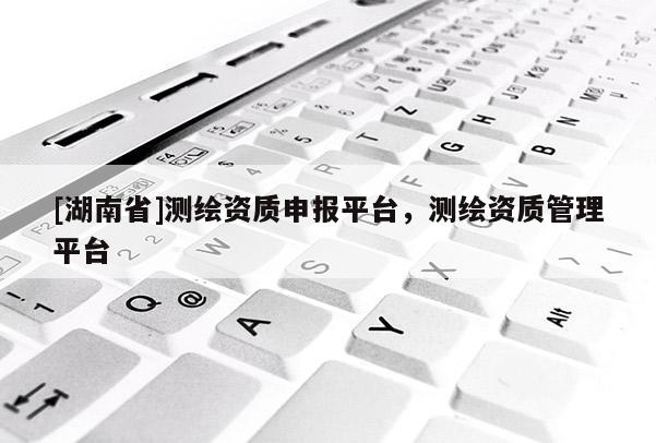 [湖南省]測繪資質申報平臺，測繪資質管理平臺