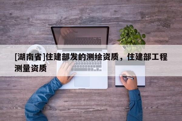 [湖南省]住建部發的測繪資質，住建部工程測量資質