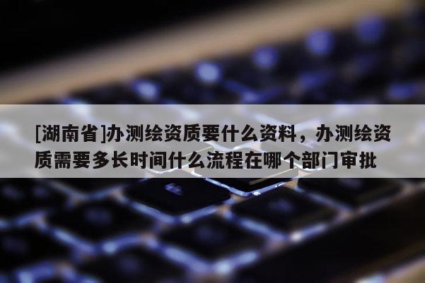 [湖南省]辦測繪資質要什么資料，辦測繪資質需要多長時間什么流程在哪個部門審批