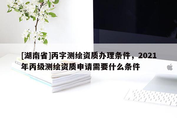 [湖南省]丙字測繪資質辦理條件，2021年丙級測繪資質申請需要什么條件