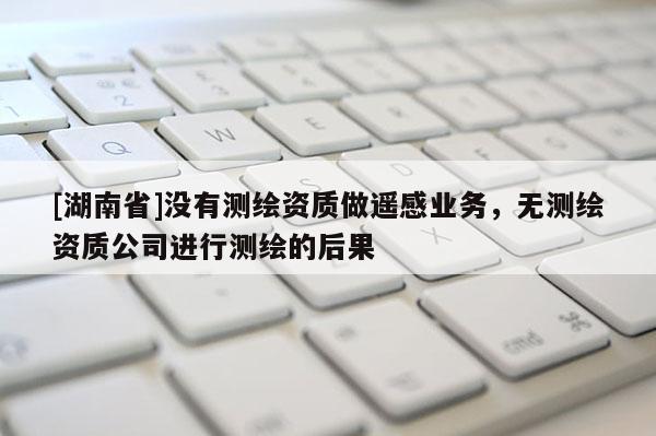[湖南省]沒有測繪資質做遙感業務，無測繪資質公司進行測繪的后果