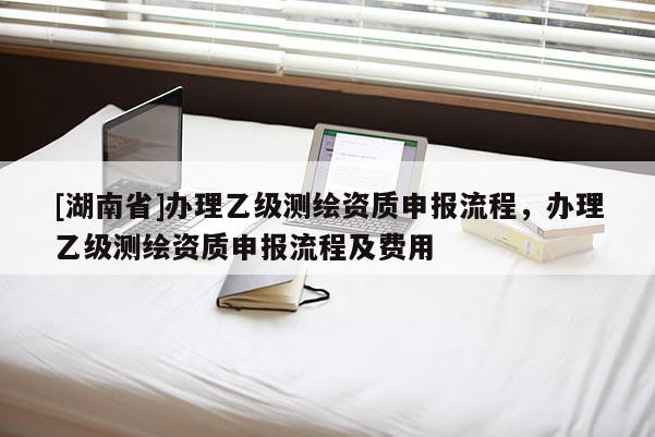 [湖南省]辦理乙級測繪資質申報流程，辦理乙級測繪資質申報流程及費用