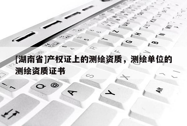 [湖南省]產權證上的測繪資質，測繪單位的測繪資質證書