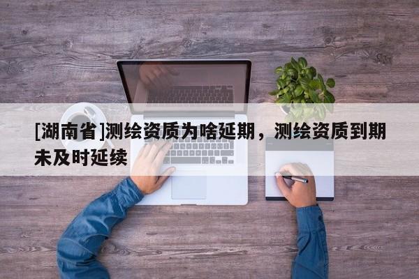 [湖南省]測繪資質為啥延期，測繪資質到期未及時延續