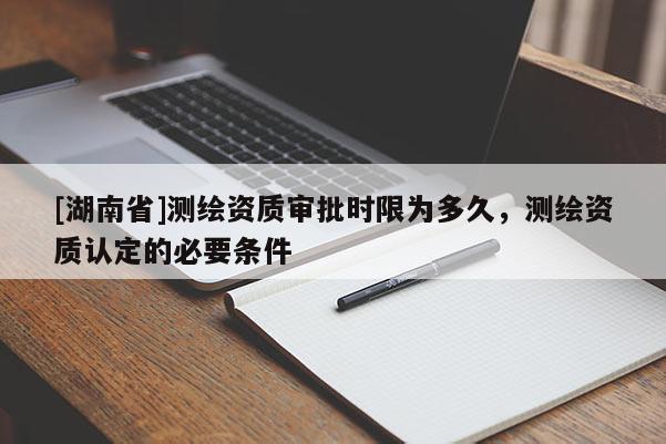 [湖南省]測繪資質審批時限為多久，測繪資質認定的必要條件