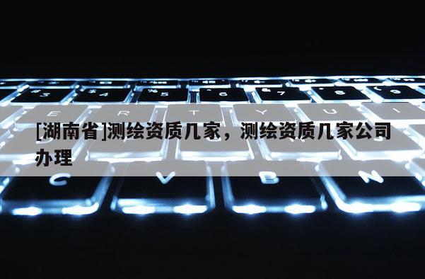 [湖南省]測繪資質幾家，測繪資質幾家公司辦理