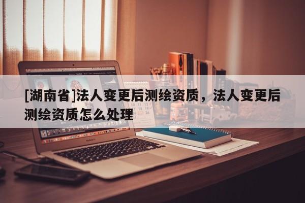 [湖南省]法人變更后測繪資質，法人變更后測繪資質怎么處理