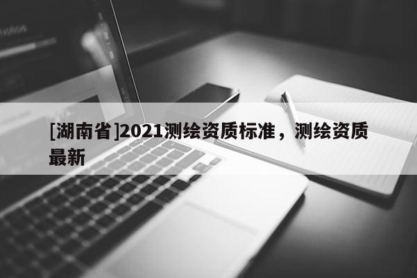 [湖南省]2021測繪資質(zhì)標準，測繪資質(zhì)最新