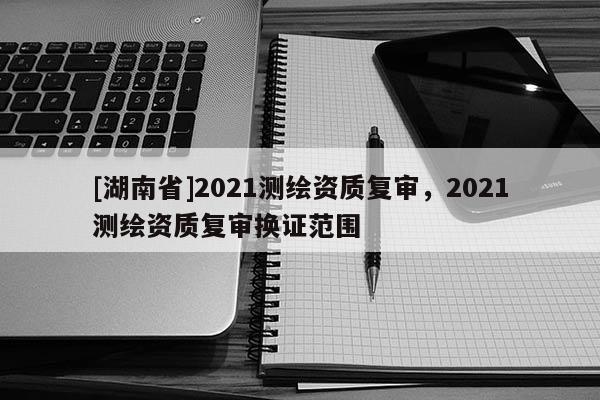[湖南省]2021測繪資質復審，2021測繪資質復審換證范圍