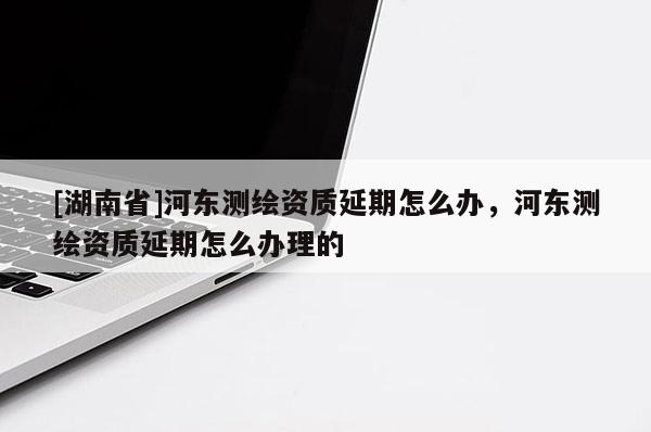 [湖南省]河東測繪資質延期怎么辦，河東測繪資質延期怎么辦理的