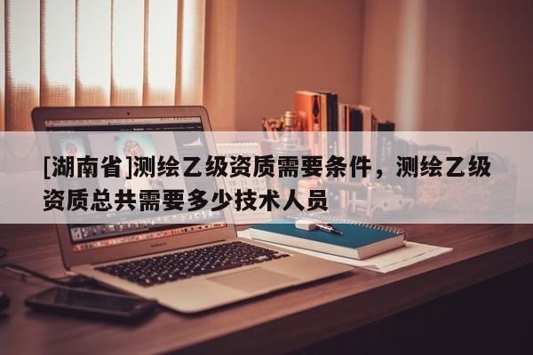 [湖南省]測繪乙級資質需要條件，測繪乙級資質總共需要多少技術人員