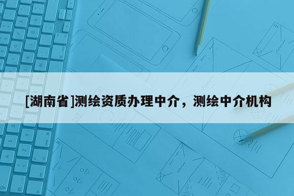 [湖南省]測繪資質(zhì)辦理中介，測繪中介機構(gòu)