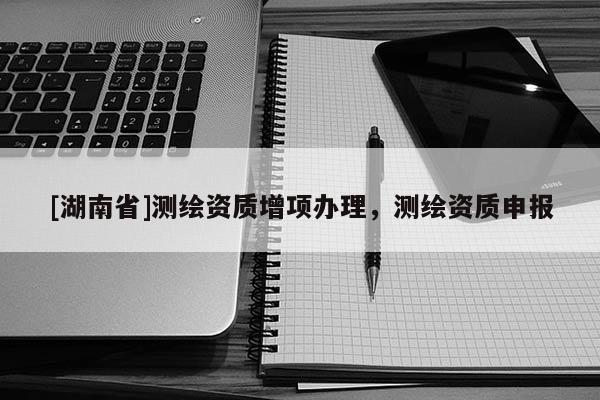[湖南省]測繪資質增項辦理，測繪資質申報