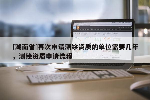 [湖南省]再次申請測繪資質(zhì)的單位需要幾年，測繪資質(zhì)申請流程
