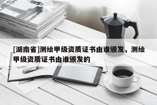 [湖南省]測繪甲級資質證書由誰頒發，測繪甲級資質證書由誰頒發的
