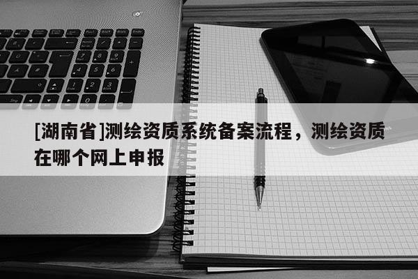[湖南省]測繪資質系統備案流程，測繪資質在哪個網上申報