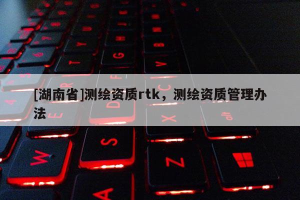 [湖南省]測繪資質rtk，測繪資質管理辦法