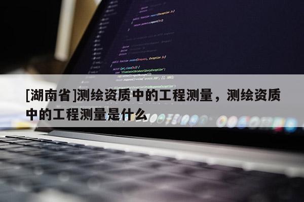 [湖南省]測繪資質中的工程測量，測繪資質中的工程測量是什么