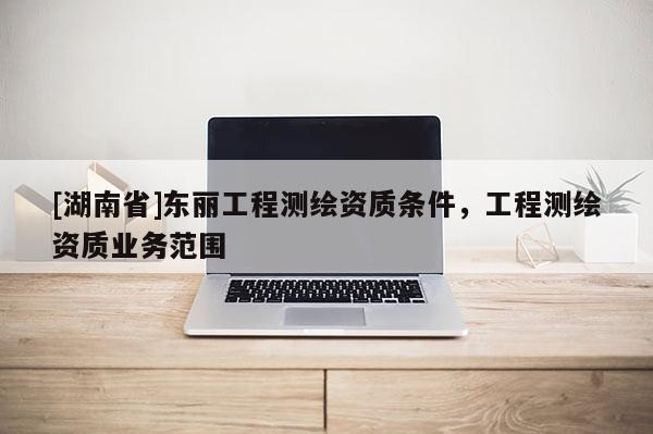 [湖南省]東麗工程測繪資質條件，工程測繪資質業務范圍