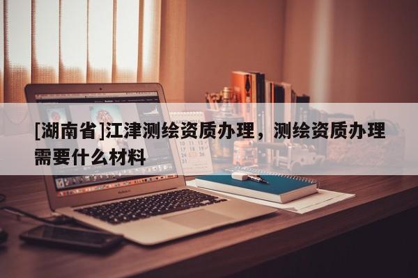 [湖南省]江津測繪資質辦理，測繪資質辦理需要什么材料