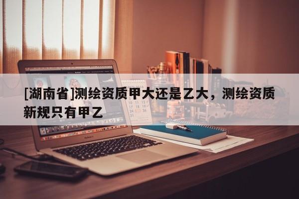 [湖南省]測繪資質甲大還是乙大，測繪資質新規只有甲乙