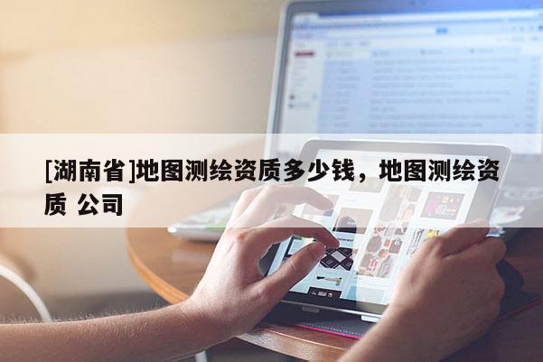 [湖南省]地圖測繪資質多少錢，地圖測繪資質 公司