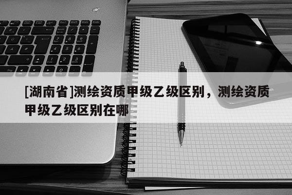 [湖南省]測繪資質(zhì)甲級乙級區(qū)別，測繪資質(zhì)甲級乙級區(qū)別在哪