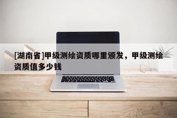 [湖南省]甲級測繪資質哪里頒發，甲級測繪資質值多少錢