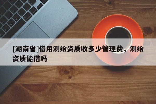 [湖南省]借用測繪資質收多少管理費，測繪資質能借嗎