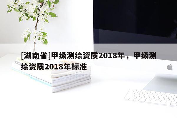 [湖南省]甲級(jí)測(cè)繪資質(zhì)2018年，甲級(jí)測(cè)繪資質(zhì)2018年標(biāo)準(zhǔn)