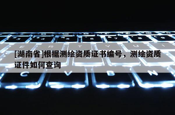 [湖南省]根據測繪資質證書編號，測繪資質證件如何查詢