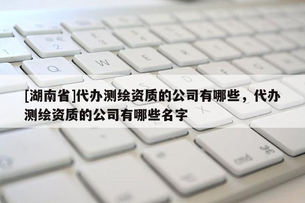 [湖南省]代辦測繪資質的公司有哪些，代辦測繪資質的公司有哪些名字