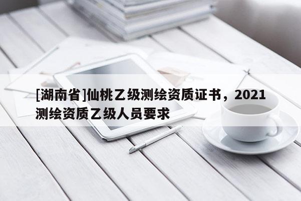 [湖南省]仙桃乙級測繪資質證書，2021測繪資質乙級人員要求