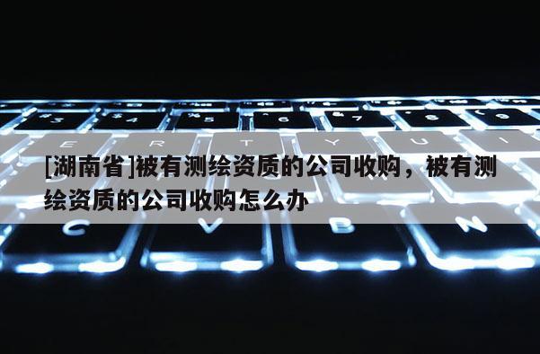 [湖南省]被有測繪資質的公司收購，被有測繪資質的公司收購怎么辦