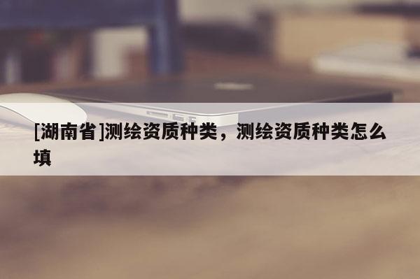 [湖南省]測繪資質種類，測繪資質種類怎么填