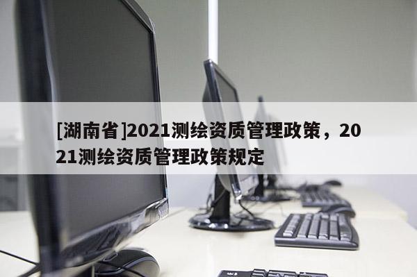 [湖南省]2021測繪資質管理政策，2021測繪資質管理政策規定