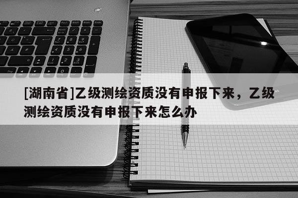 [湖南省]乙級測繪資質(zhì)沒有申報(bào)下來，乙級測繪資質(zhì)沒有申報(bào)下來怎么辦