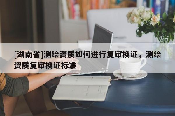 [湖南省]測繪資質如何進行復審換證，測繪資質復審換證標準