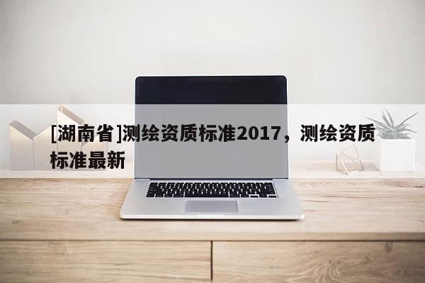 [湖南省]測繪資質標準2017，測繪資質標準最新