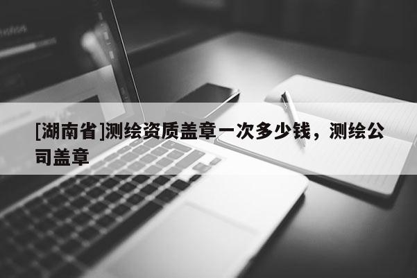 [湖南省]測繪資質蓋章一次多少錢，測繪公司蓋章