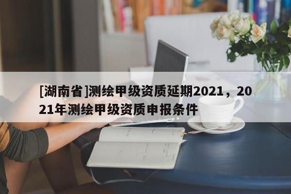 [湖南省]測繪甲級資質延期2021，2021年測繪甲級資質申報條件