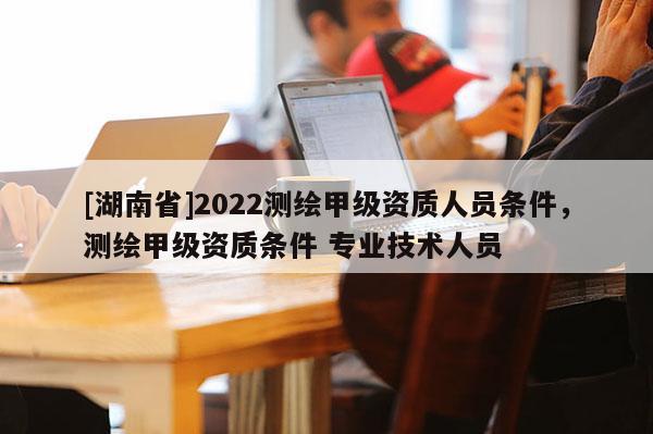 [湖南省]2022測繪甲級資質人員條件，測繪甲級資質條件 專業技術人員