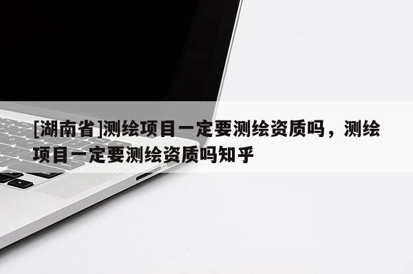 [湖南省]測繪項目一定要測繪資質嗎，測繪項目一定要測繪資質嗎知乎