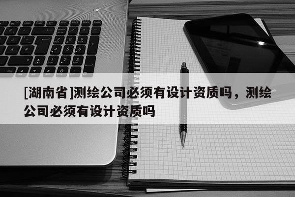 [湖南省]測(cè)繪公司必須有設(shè)計(jì)資質(zhì)嗎，測(cè)繪公司必須有設(shè)計(jì)資質(zhì)嗎