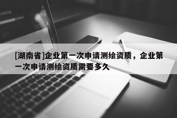 [湖南省]企業(yè)第一次申請測繪資質(zhì)，企業(yè)第一次申請測繪資質(zhì)需要多久