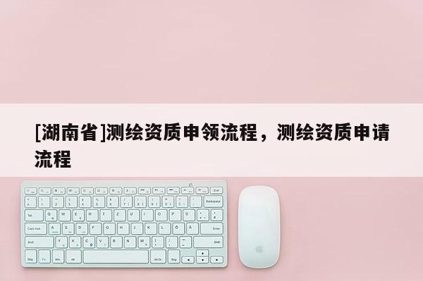 [湖南省]測繪資質申領流程，測繪資質申請流程