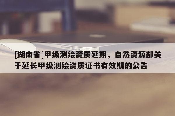 [湖南省]甲級測繪資質延期，自然資源部關于延長甲級測繪資質證書有效期的公告