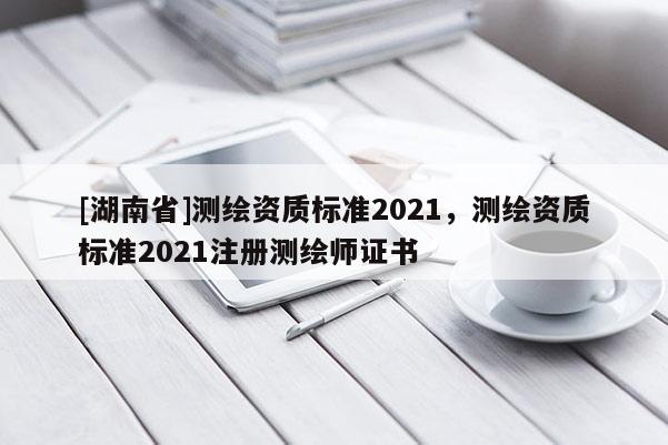 [湖南省]測繪資質標準2021，測繪資質標準2021注冊測繪師證書